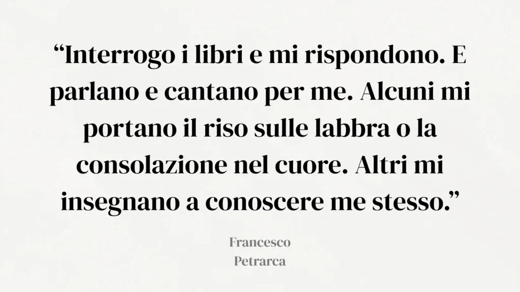 Citazione di Petrarca: "“Interrogo i libri e mi rispondono. E parlano e cantano per me. Alcuni mi portano il riso sulle labbra o la consolazione nel cuore. Altri mi insegnano a conoscere me stesso.”