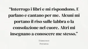 Citazione di Petrarca: "“Interrogo i libri e mi rispondono. E parlano e cantano per me. Alcuni mi portano il riso sulle labbra o la consolazione nel cuore. Altri mi insegnano a conoscere me stesso.”